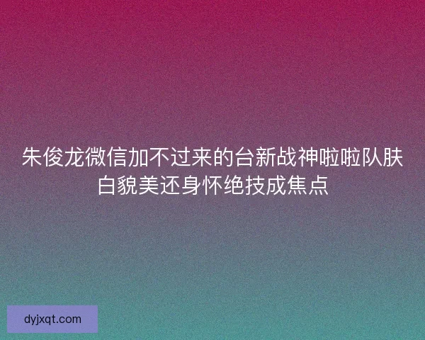 朱俊龙微信加不过来的台新战神啦啦队肤白貌美还身怀绝技成焦点