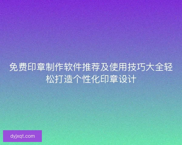 免费印章制作软件推荐及使用技巧大全轻松打造个性化印章设计