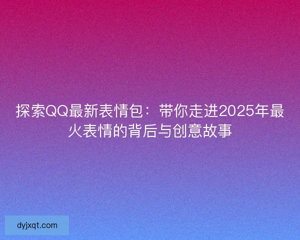 探索QQ最新表情包：带你走进2025年最火表情的背后与创意故事
