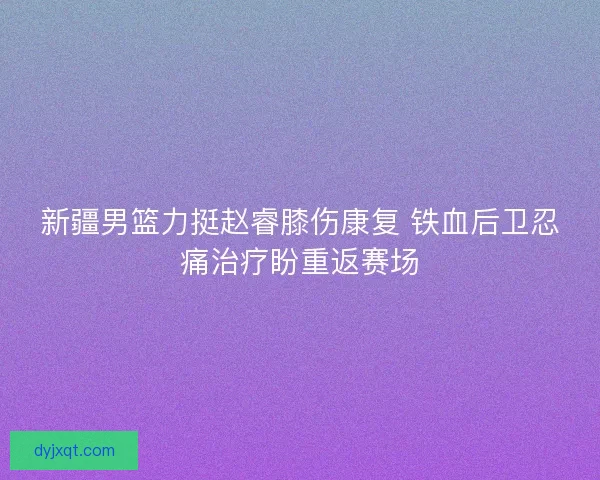 新疆男篮力挺赵睿膝伤康复 铁血后卫忍痛治疗盼重返赛场