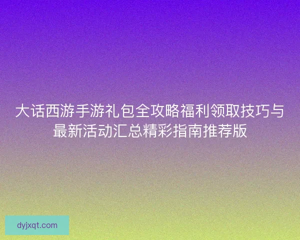 大话西游手游礼包全攻略福利领取技巧与最新活动汇总精彩指南推荐版