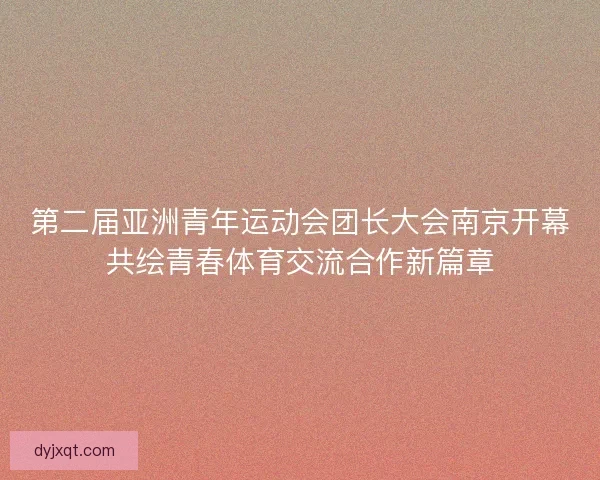 第二届亚洲青年运动会团长大会南京开幕共绘青春体育交流合作新篇章