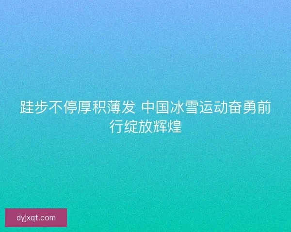 跬步不停厚积薄发 中国冰雪运动奋勇前行绽放辉煌