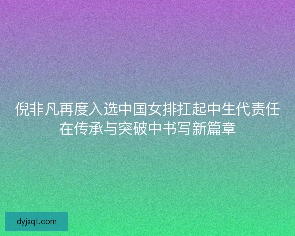 倪非凡再度入选中国女排扛起中生代责任在传承与突破中书写新篇章