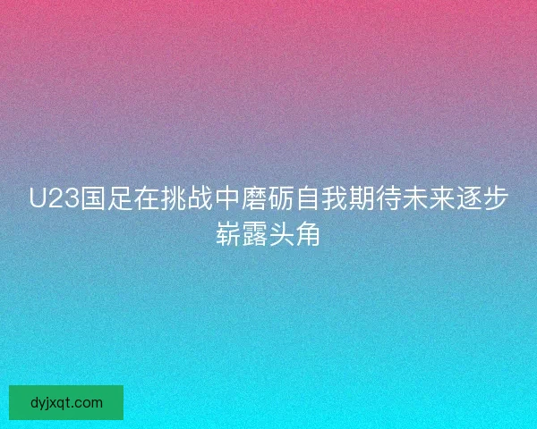 U23国足在挑战中磨砺自我期待未来逐步崭露头角