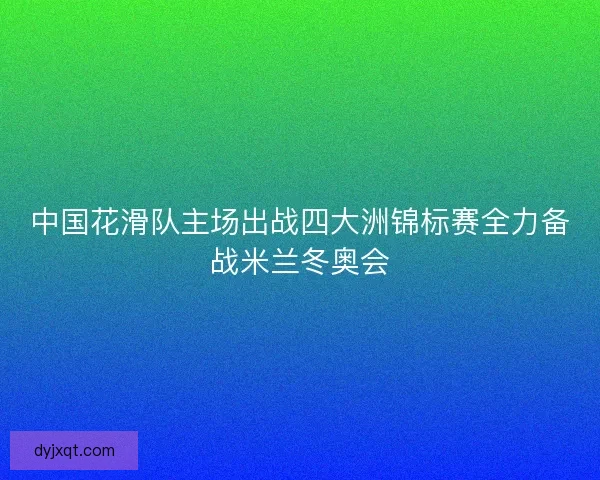 中国花滑队主场出战四大洲锦标赛全力备战米兰冬奥会