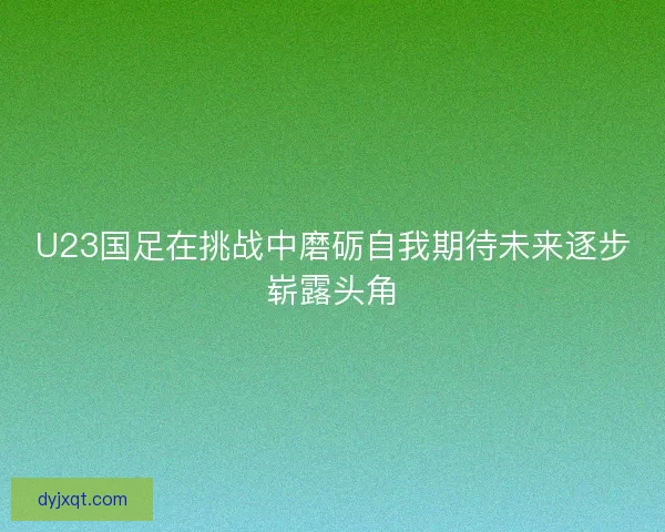 U23国足在挑战中磨砺自我期待未来逐步崭露头角