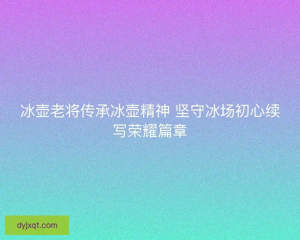 冰壶老将传承冰壶精神 坚守冰场初心续写荣耀篇章
